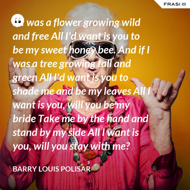 If I was a flower growing wild and free All I'd want is you to be my sweet honey bee. And if I was a tree growing tall and green All I'd want is you to shade me and be my leaves All I want is you, will you be my bride Take me by the hand and stand by my side All I want is you, will you stay with me? Hold me in your arms and sway me like the sea. - Barry Louis Polisar