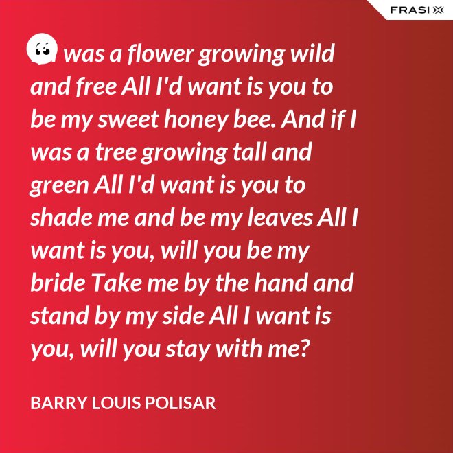 If I was a flower growing wild and free All I'd want is you to be my sweet honey bee. And if I was a tree growing tall and green All I'd want is you to shade me and be my leaves All I want is you, will you be my bride Take me by the hand and stand by my side All I want is you, will you stay with me? Hold me in your arms and sway me like the sea. - Barry Louis Polisar
