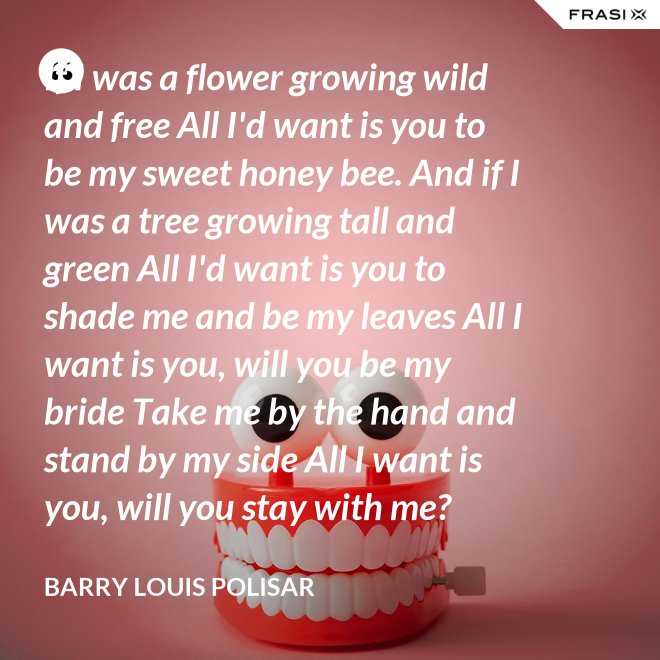 If I was a flower growing wild and free All I'd want is you to be my sweet honey bee. And if I was a tree growing tall and green All I'd want is you to shade me and be my leaves All I want is you, will you be my bride Take me by the hand and stand by my side All I want is you, will you stay with me? Hold me in your arms and sway me like the sea. - Barry Louis Polisar