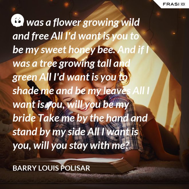 If I was a flower growing wild and free All I'd want is you to be my sweet honey bee. And if I was a tree growing tall and green All I'd want is you to shade me and be my leaves All I want is you, will you be my bride Take me by the hand and stand by my side All I want is you, will you stay with me? Hold me in your arms and sway me like the sea. - Barry Louis Polisar