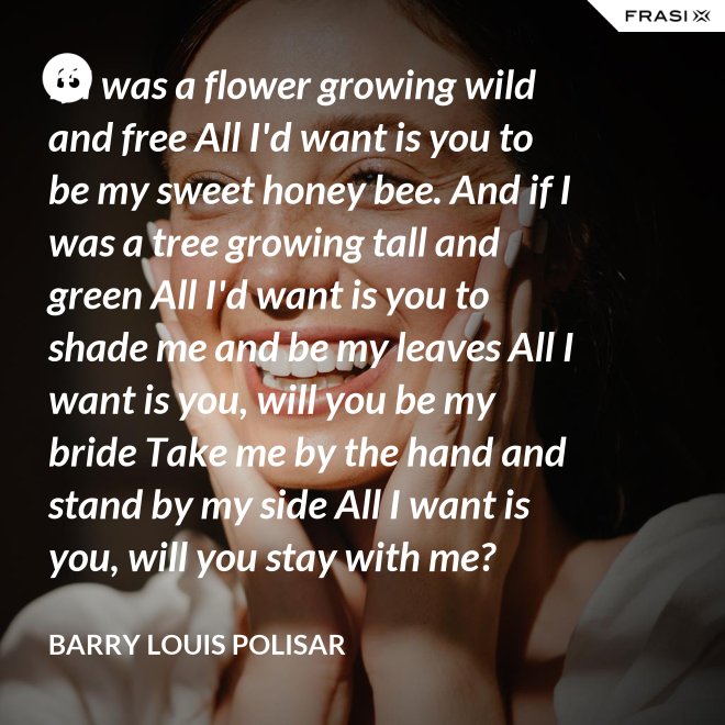 If I was a flower growing wild and free All I'd want is you to be my sweet honey bee. And if I was a tree growing tall and green All I'd want is you to shade me and be my leaves All I want is you, will you be my bride Take me by the hand and stand by my side All I want is you, will you stay with me? Hold me in your arms and sway me like the sea. - Barry Louis Polisar