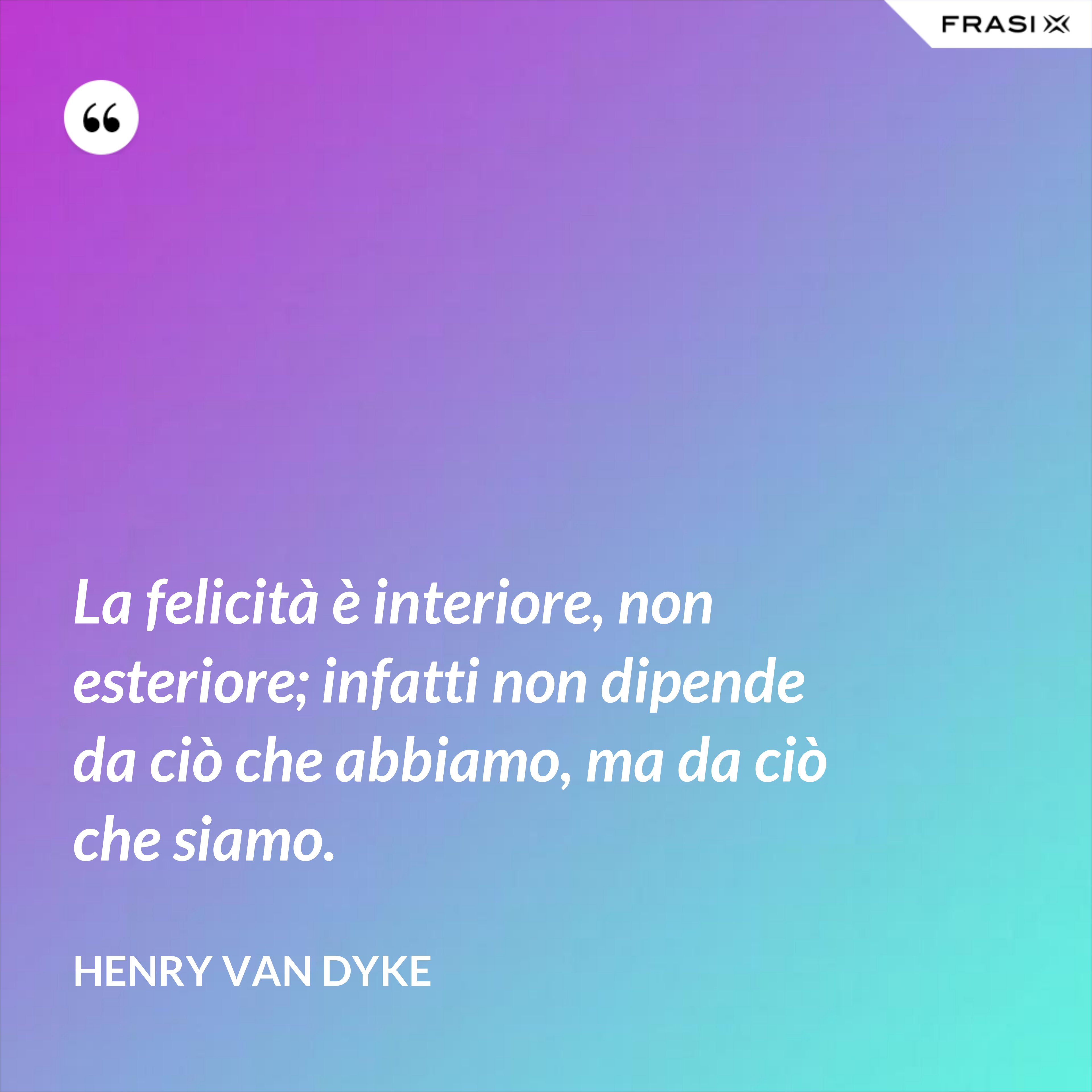 La felicità è interiore, non esteriore; infatti non dipende da ciò che abbiamo, ma da ciò che siamo. - Henry van Dyke