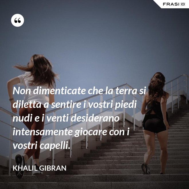 Non dimenticate che la terra si diletta a sentire i vostri piedi nudi e i venti desiderano intensamente giocare con i vostri capelli. - Khalil Gibran