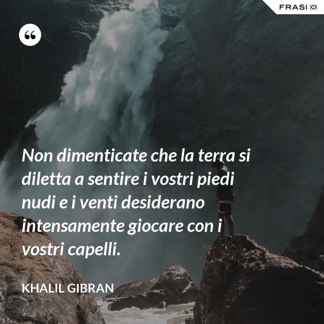 Non dimenticate che la terra si diletta a sentire i vostri piedi nudi e i venti desiderano intensamente giocare con i vostri capelli. - Khalil Gibran