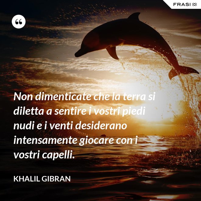 Non dimenticate che la terra si diletta a sentire i vostri piedi nudi e i venti desiderano intensamente giocare con i vostri capelli. - Khalil Gibran