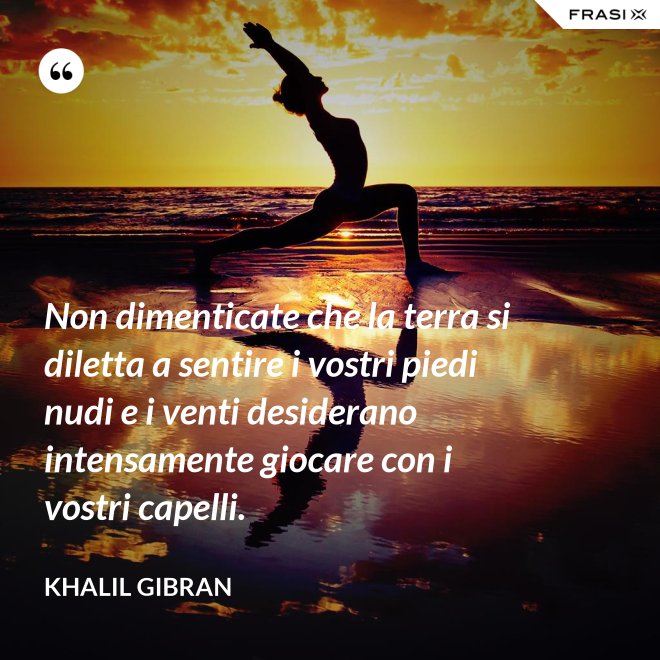 Non dimenticate che la terra si diletta a sentire i vostri piedi nudi e i venti desiderano intensamente giocare con i vostri capelli. - Khalil Gibran
