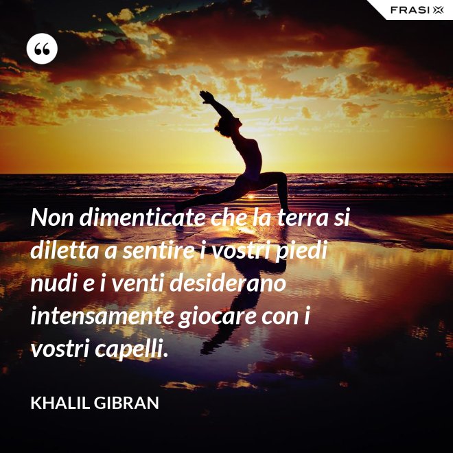 Non dimenticate che la terra si diletta a sentire i vostri piedi nudi e i venti desiderano intensamente giocare con i vostri capelli. - Khalil Gibran