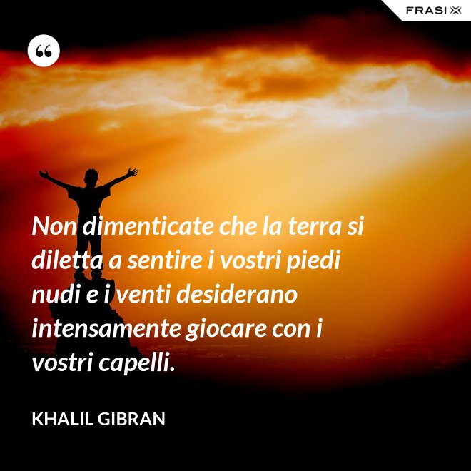 Non dimenticate che la terra si diletta a sentire i vostri piedi nudi e i venti desiderano intensamente giocare con i vostri capelli. - Khalil Gibran