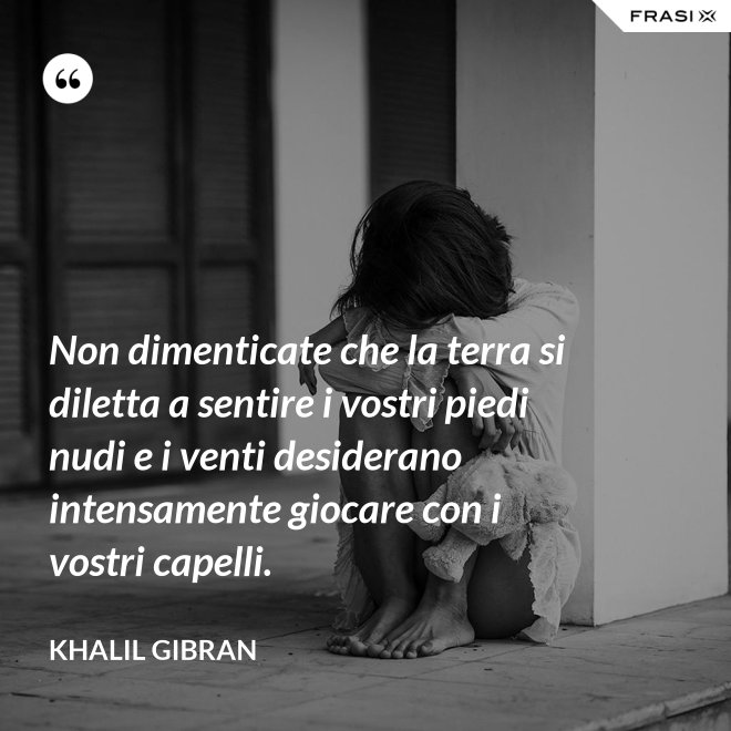 Non dimenticate che la terra si diletta a sentire i vostri piedi nudi e i venti desiderano intensamente giocare con i vostri capelli. - Khalil Gibran