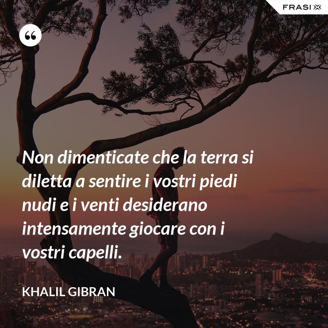 Non dimenticate che la terra si diletta a sentire i vostri piedi nudi e i venti desiderano intensamente giocare con i vostri capelli. - Khalil Gibran