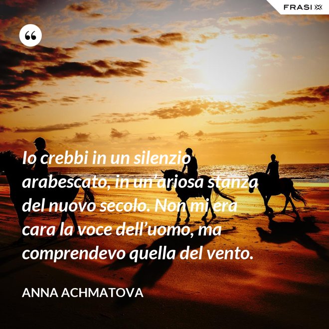 Io crebbi in un silenzio arabescato, in un’ariosa stanza del nuovo secolo. Non mi era cara la voce dell’uomo, ma comprendevo quella del vento. - Anna Achmatova