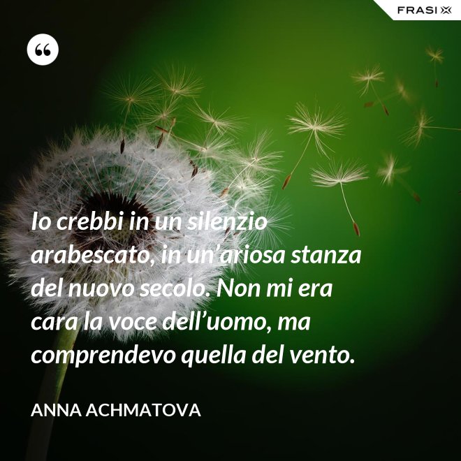 Io crebbi in un silenzio arabescato, in un’ariosa stanza del nuovo secolo. Non mi era cara la voce dell’uomo, ma comprendevo quella del vento. - Anna Achmatova