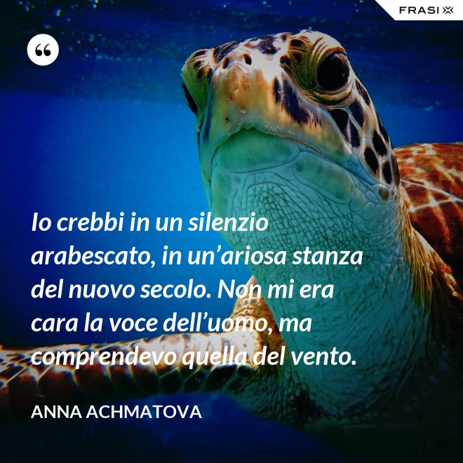 Io crebbi in un silenzio arabescato, in un’ariosa stanza del nuovo secolo. Non mi era cara la voce dell’uomo, ma comprendevo quella del vento. - Anna Achmatova