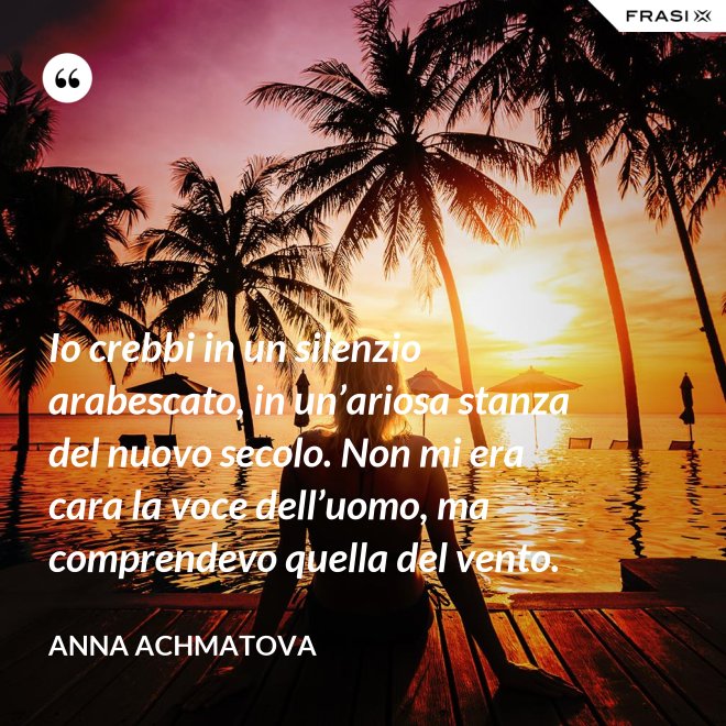 Io crebbi in un silenzio arabescato, in un’ariosa stanza del nuovo secolo. Non mi era cara la voce dell’uomo, ma comprendevo quella del vento. - Anna Achmatova