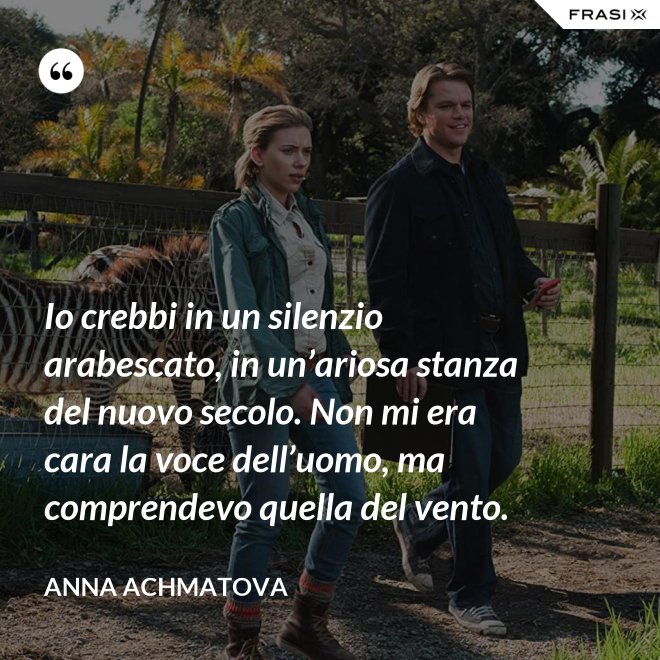 Io crebbi in un silenzio arabescato, in un’ariosa stanza del nuovo secolo. Non mi era cara la voce dell’uomo, ma comprendevo quella del vento. - Anna Achmatova