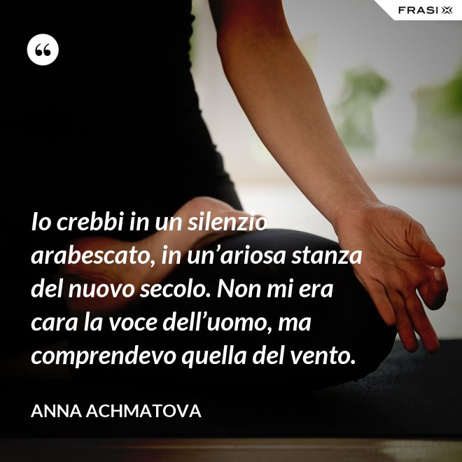 Io crebbi in un silenzio arabescato, in un’ariosa stanza del nuovo secolo. Non mi era cara la voce dell’uomo, ma comprendevo quella del vento. - Anna Achmatova