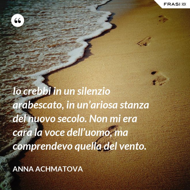 Io crebbi in un silenzio arabescato, in un’ariosa stanza del nuovo secolo. Non mi era cara la voce dell’uomo, ma comprendevo quella del vento. - Anna Achmatova