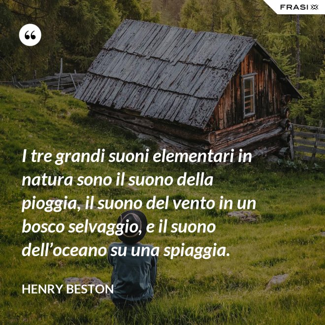 I tre grandi suoni elementari in natura sono il suono della pioggia, il suono del vento in un bosco selvaggio, e il suono dell’oceano su una spiaggia. - Henry Beston