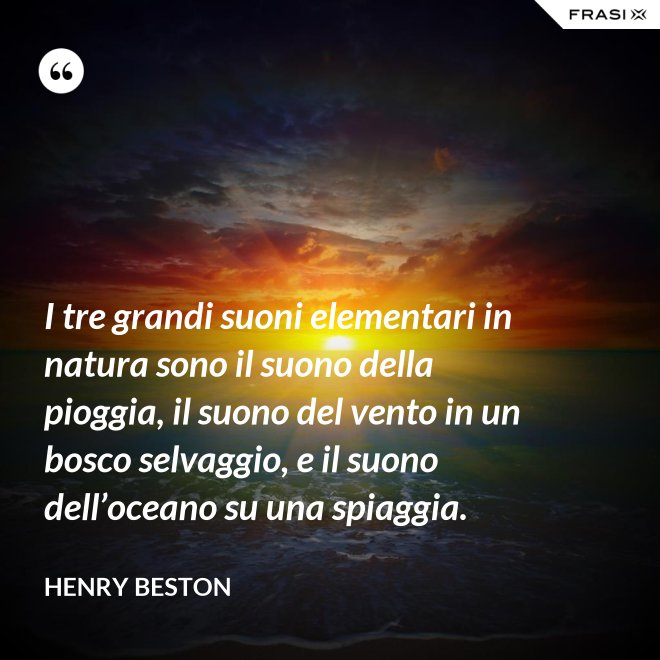 I tre grandi suoni elementari in natura sono il suono della pioggia, il suono del vento in un bosco selvaggio, e il suono dell’oceano su una spiaggia. - Henry Beston