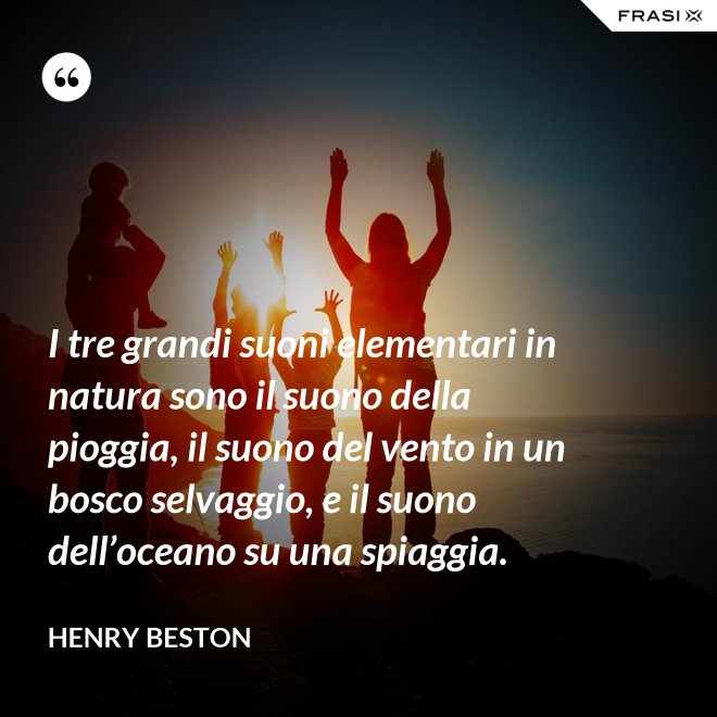 I tre grandi suoni elementari in natura sono il suono della pioggia, il suono del vento in un bosco selvaggio, e il suono dell’oceano su una spiaggia. - Henry Beston
