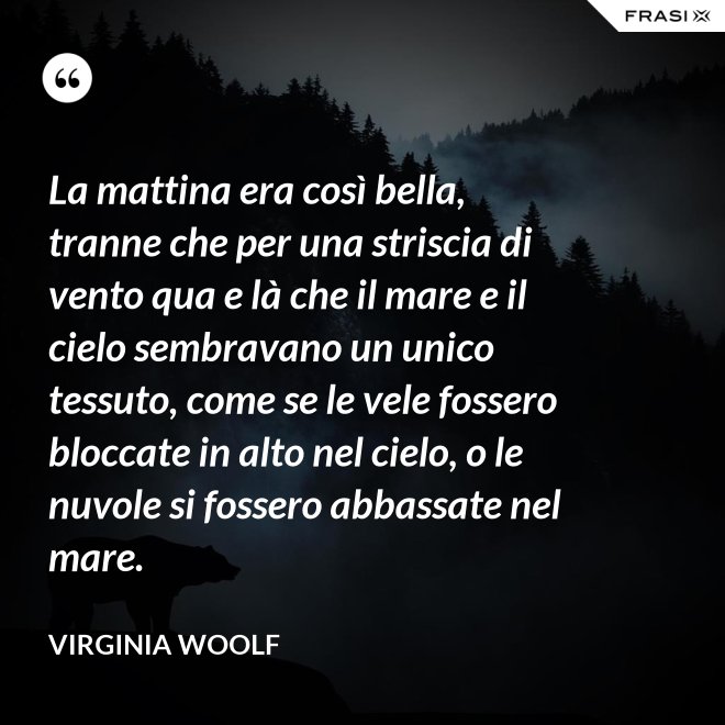 La mattina era così bella, tranne che per una striscia di vento qua e là che il mare e il cielo sembravano un unico tessuto, come se le vele fossero bloccate in alto nel cielo, o le nuvole si fossero abbassate nel mare. - Virginia Woolf