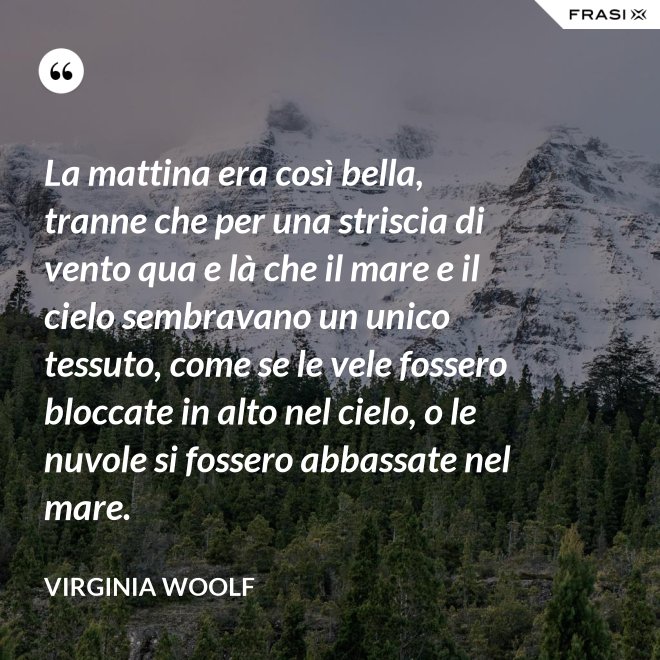 La mattina era così bella, tranne che per una striscia di vento qua e là che il mare e il cielo sembravano un unico tessuto, come se le vele fossero bloccate in alto nel cielo, o le nuvole si fossero abbassate nel mare. - Virginia Woolf
