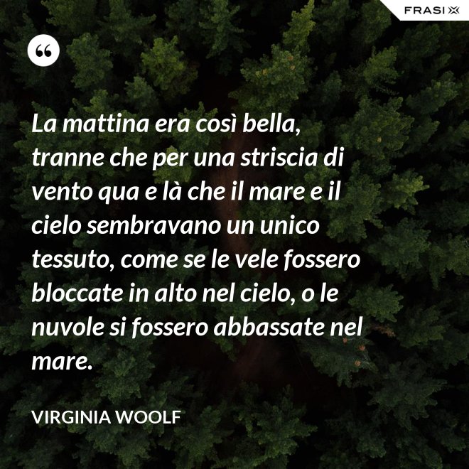 La mattina era così bella, tranne che per una striscia di vento qua e là che il mare e il cielo sembravano un unico tessuto, come se le vele fossero bloccate in alto nel cielo, o le nuvole si fossero abbassate nel mare. - Virginia Woolf