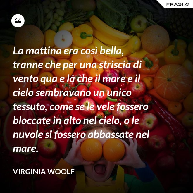 La mattina era così bella, tranne che per una striscia di vento qua e là che il mare e il cielo sembravano un unico tessuto, come se le vele fossero bloccate in alto nel cielo, o le nuvole si fossero abbassate nel mare. - Virginia Woolf