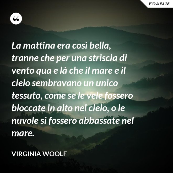 La mattina era così bella, tranne che per una striscia di vento qua e là che il mare e il cielo sembravano un unico tessuto, come se le vele fossero bloccate in alto nel cielo, o le nuvole si fossero abbassate nel mare. - Virginia Woolf