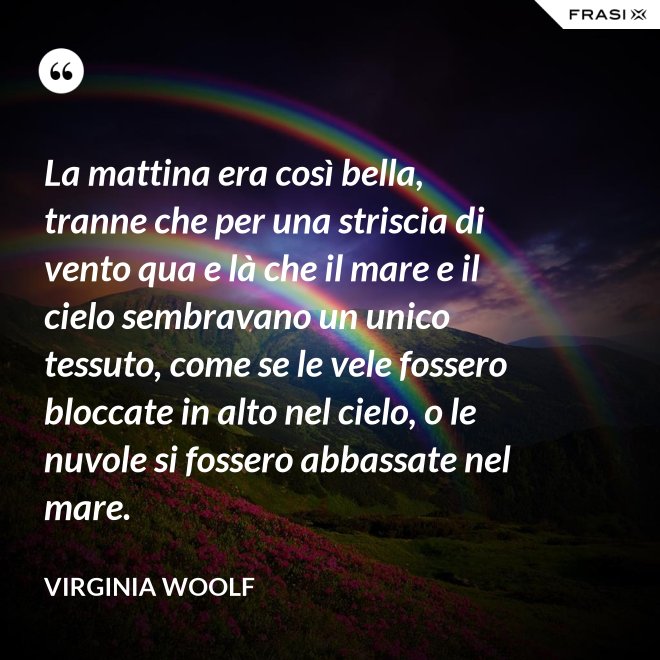 La mattina era così bella, tranne che per una striscia di vento qua e là che il mare e il cielo sembravano un unico tessuto, come se le vele fossero bloccate in alto nel cielo, o le nuvole si fossero abbassate nel mare. - Virginia Woolf