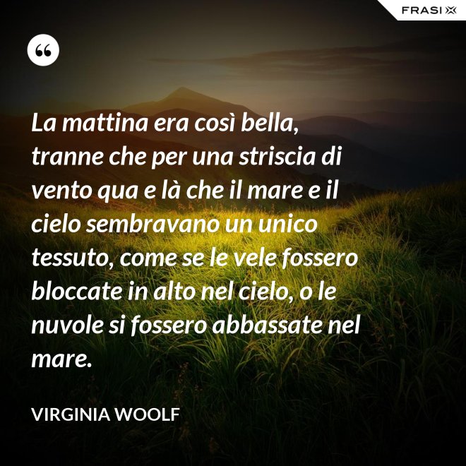 La mattina era così bella, tranne che per una striscia di vento qua e là che il mare e il cielo sembravano un unico tessuto, come se le vele fossero bloccate in alto nel cielo, o le nuvole si fossero abbassate nel mare. - Virginia Woolf