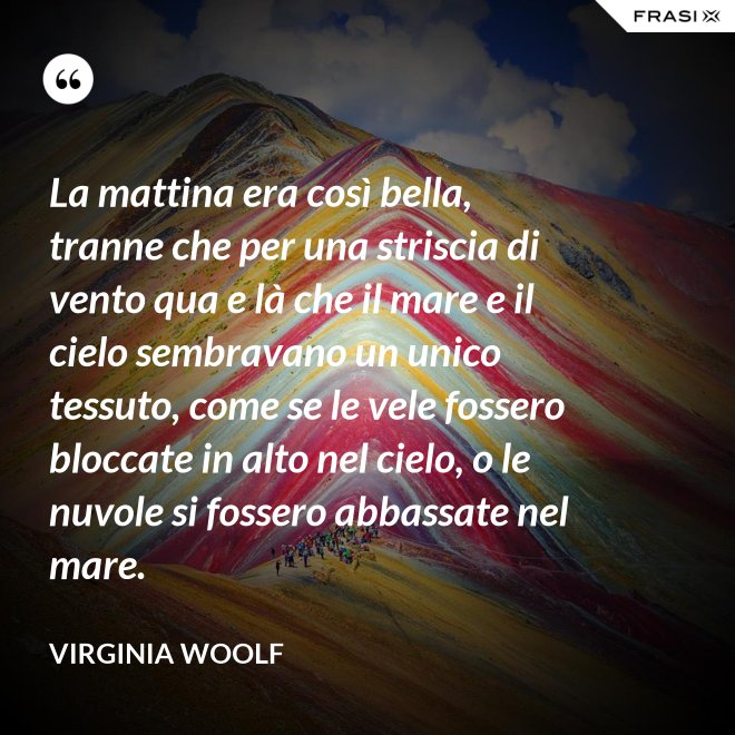 La mattina era così bella, tranne che per una striscia di vento qua e là che il mare e il cielo sembravano un unico tessuto, come se le vele fossero bloccate in alto nel cielo, o le nuvole si fossero abbassate nel mare. - Virginia Woolf
