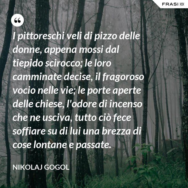 I pittoreschi veli di pizzo delle donne, appena mossi dal tiepido scirocco; le loro camminate decise, il fragoroso vocio nelle vie; le porte aperte delle chiese, l'odore di incenso che ne usciva, tutto ciò fece soffiare su di lui una brezza di cose lontane e passate. - Nikolaj Gogol