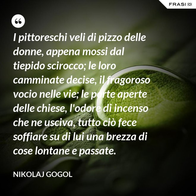 I pittoreschi veli di pizzo delle donne, appena mossi dal tiepido scirocco; le loro camminate decise, il fragoroso vocio nelle vie; le porte aperte delle chiese, l'odore di incenso che ne usciva, tutto ciò fece soffiare su di lui una brezza di cose lontane e passate. - Nikolaj Gogol