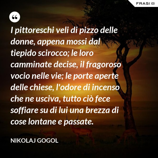 I pittoreschi veli di pizzo delle donne, appena mossi dal tiepido scirocco; le loro camminate decise, il fragoroso vocio nelle vie; le porte aperte delle chiese, l'odore di incenso che ne usciva, tutto ciò fece soffiare su di lui una brezza di cose lontane e passate. - Nikolaj Gogol