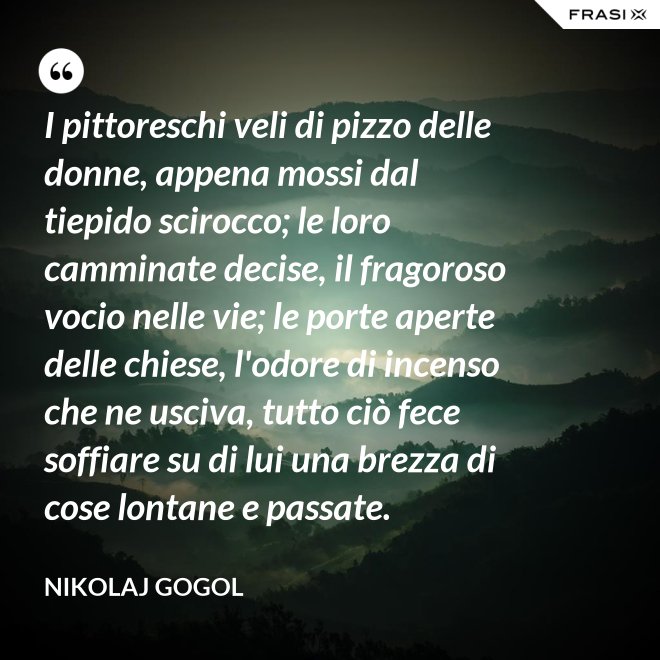 I pittoreschi veli di pizzo delle donne, appena mossi dal tiepido scirocco; le loro camminate decise, il fragoroso vocio nelle vie; le porte aperte delle chiese, l'odore di incenso che ne usciva, tutto ciò fece soffiare su di lui una brezza di cose lontane e passate. - Nikolaj Gogol