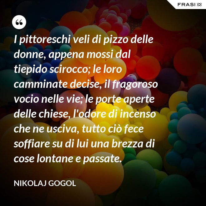 I pittoreschi veli di pizzo delle donne, appena mossi dal tiepido scirocco; le loro camminate decise, il fragoroso vocio nelle vie; le porte aperte delle chiese, l'odore di incenso che ne usciva, tutto ciò fece soffiare su di lui una brezza di cose lontane e passate. - Nikolaj Gogol