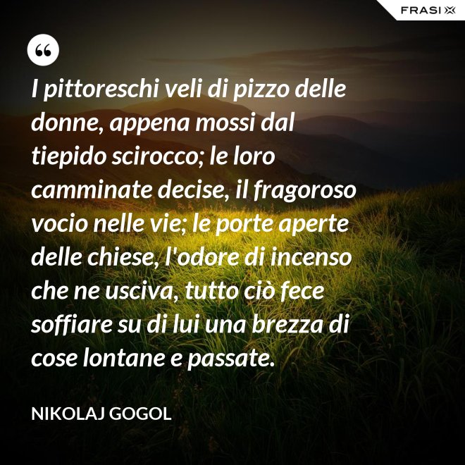 I pittoreschi veli di pizzo delle donne, appena mossi dal tiepido scirocco; le loro camminate decise, il fragoroso vocio nelle vie; le porte aperte delle chiese, l'odore di incenso che ne usciva, tutto ciò fece soffiare su di lui una brezza di cose lontane e passate. - Nikolaj Gogol