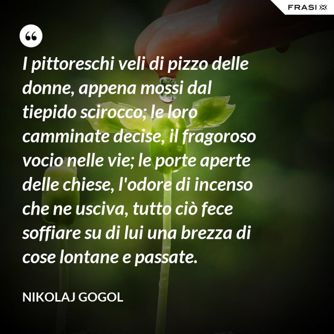I pittoreschi veli di pizzo delle donne, appena mossi dal tiepido scirocco; le loro camminate decise, il fragoroso vocio nelle vie; le porte aperte delle chiese, l'odore di incenso che ne usciva, tutto ciò fece soffiare su di lui una brezza di cose lontane e passate. - Nikolaj Gogol