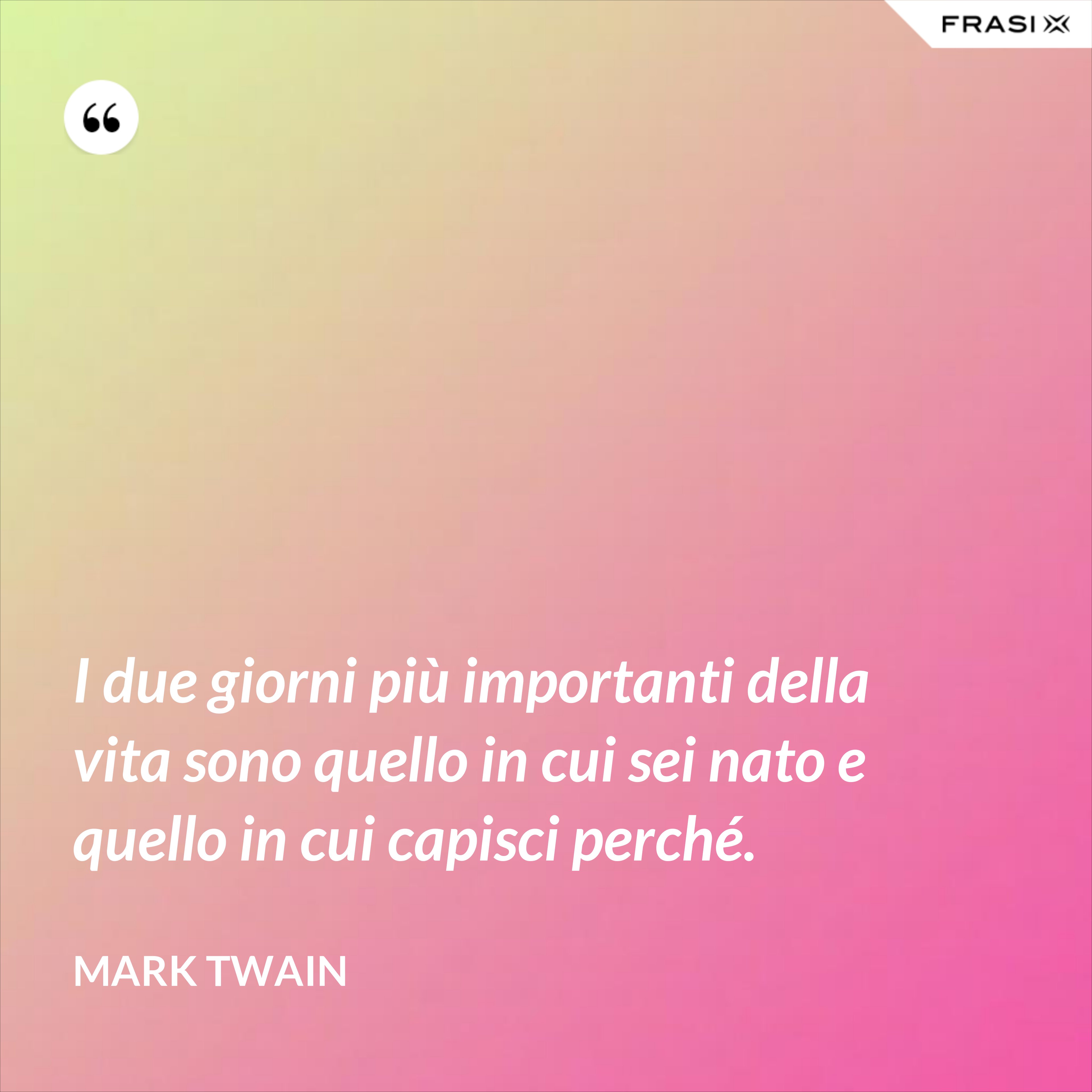 I due giorni più importanti della vita sono quello in cui sei nato e quello in cui capisci perché. - Mark Twain