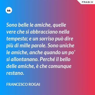 Sono belle le amiche, quelle vere che si abbracciano nella tempesta; e un sorriso può dire più di mille parole. Sono uniche le amiche, anche quando un po’ si allontanano. Perché il bello delle amiche, è che comunque restano. - Francesco Rogai