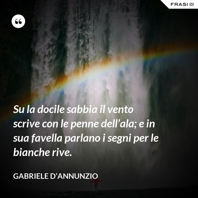 Su la docile sabbia il vento scrive con le penne dell’ala; e in sua favella parlano i segni per le bianche rive. - Gabriele D’Annunzio