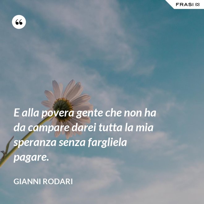 E alla povera gente che non ha da campare darei tutta la mia speranza senza fargliela pagare. - Gianni Rodari