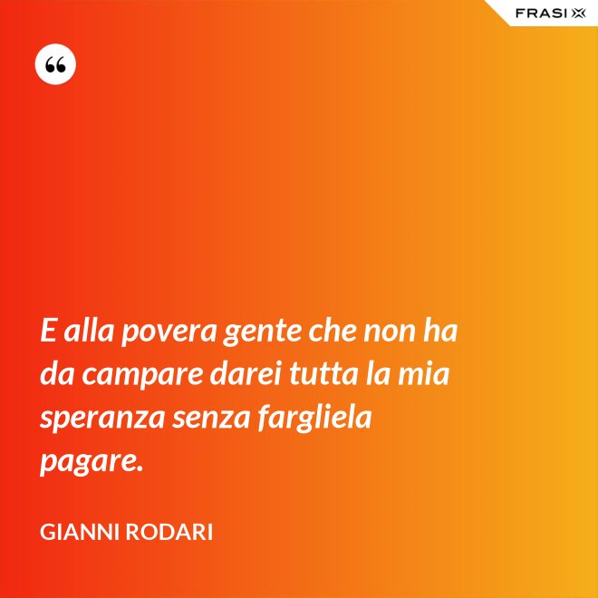 E alla povera gente che non ha da campare darei tutta la mia speranza senza fargliela pagare. - Gianni Rodari