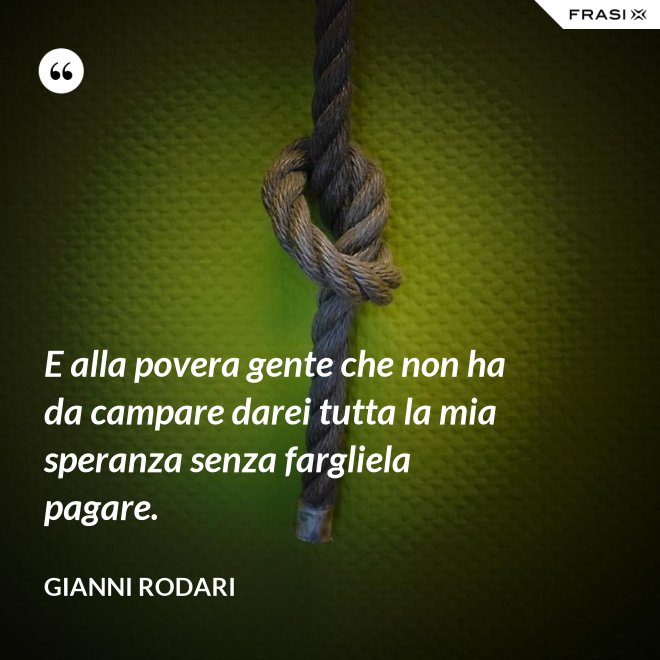 E alla povera gente che non ha da campare darei tutta la mia speranza senza fargliela pagare. - Gianni Rodari
