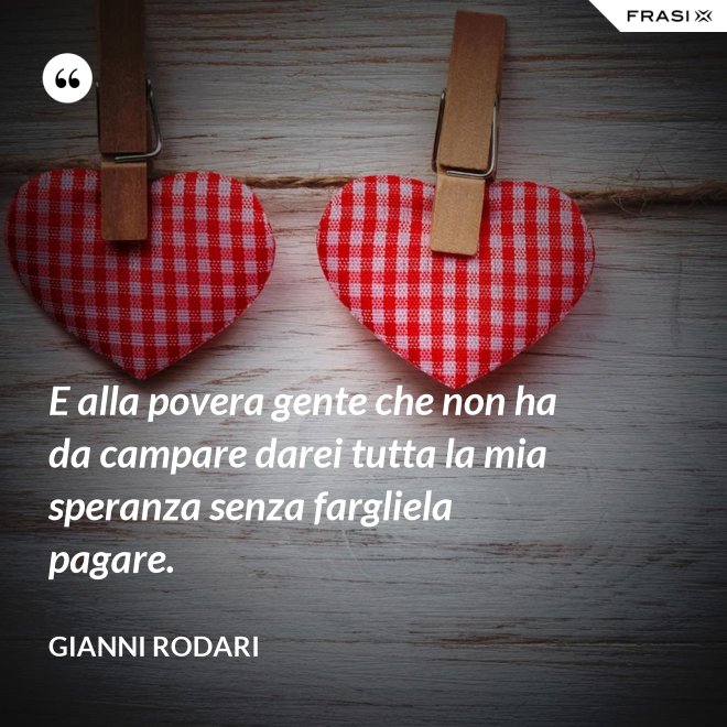 E alla povera gente che non ha da campare darei tutta la mia speranza senza fargliela pagare. - Gianni Rodari