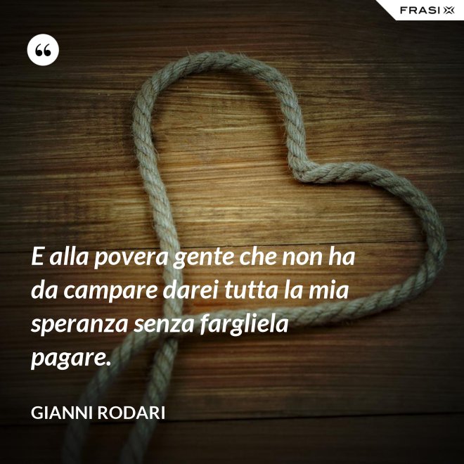 E alla povera gente che non ha da campare darei tutta la mia speranza senza fargliela pagare. - Gianni Rodari