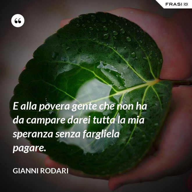 E alla povera gente che non ha da campare darei tutta la mia speranza senza fargliela pagare. - Gianni Rodari