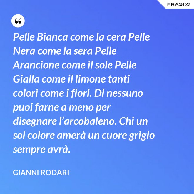 Pelle Bianca come la cera Pelle Nera come la sera Pelle Arancione come il sole Pelle Gialla come il limone tanti colori come i fiori. Di nessuno puoi farne a meno per disegnare l’arcobaleno. Chi un sol colore amerà un cuore grigio sempre avrà. - Gianni Rodari
