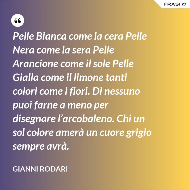 Pelle Bianca come la cera Pelle Nera come la sera Pelle Arancione come il sole Pelle Gialla come il limone tanti colori come i fiori. Di nessuno puoi farne a meno per disegnare l’arcobaleno. Chi un sol colore amerà un cuore grigio sempre avrà. - Gianni Rodari